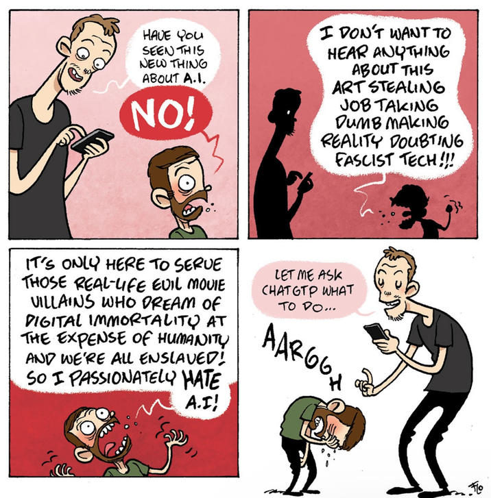 HAVE YOU SEEN THIS NEW THING ABOUT A.I. NO! I DON'T WANT TO HEAR ANYTHING ABOUT THIS ART STEALING JOB TAKING DUMB MAKING REALITY DOUBTING FASCIST TECH!!! IT'S ONLY HERE TO SERVE THOSE REAL-LIFE EVIL MOVIE VILLAINS WHO DREAM OF DIGITAL IMMORTALITY AT THE EXPENSE OF HUMANITY AND WE'RE ALL ENSLAVED! SO I PASSIONATELY HATE A.I! LET ME ASK CHAT GTP WHAT TO DO... AAR66H