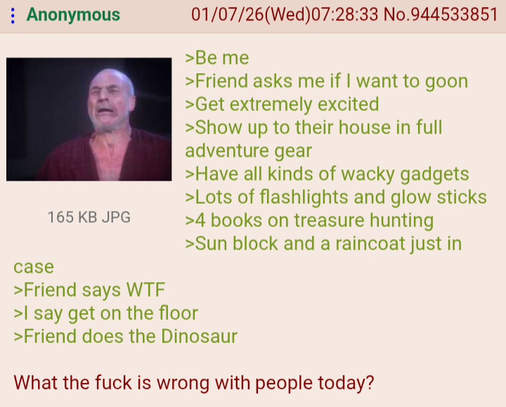 Anonymous case 165 KB JPG >Friend says W-- 01/07/26(Wed)07:28:33 No.944533851 >Be me >Friend asks me if I want to goon >Get extremely excited >Show up to their house in full adventure gear >Have all kinds of wacky gadgets >Lots of flashlights and glow sticks >4 books on treasure hunting >Sun block and a raincoat just in >I say get on the floor >Friend does the Dinosaur What the f--- is wrong with people today?