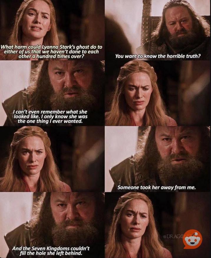 What harm could Lyanna Stark's ghost do to either of us that we haven't done to each other a hundred times over? A I can't even remember what she looked like. I only know she was the one thing I ever wanted. You want to know the horrible truth? Someone took her away from me. And the Seven Kingdoms couldn't fill the hole she left behind. DRAGONS
