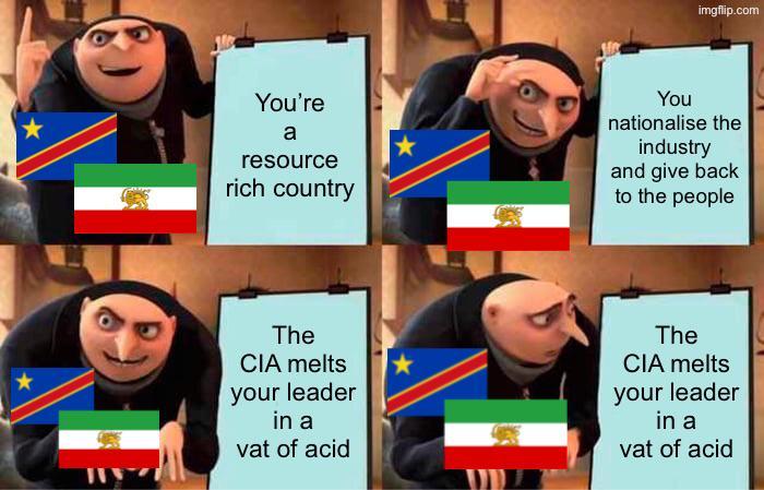 imgflip.com You're a resource rich country You nationalise the industry and give back to the people The CIA melts your leader in a vat of acid The CIA melts your leader in a vat of acid