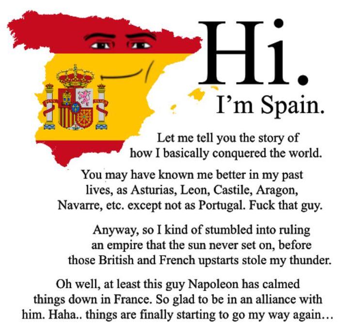 Hi. I'm Spain. Let me tell you the story of how I basically conquered the world. You may have known me better in my past lives, as Asturias, Leon, Castile, Aragon, Navarre, etc. except not as Portugal. F--- that guy. Anyway, so I kind of stumbled into ruling an empire that the sun never set on, before those British and French upstarts stole my thunder. Oh well, at least this guy Napoleon has calmed things down in France. So glad to be in an alliance with him. Haha.. things are finally starting to go my way again...
