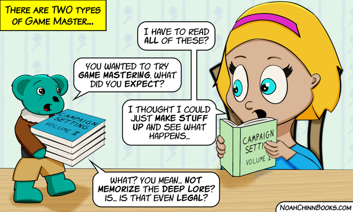 THERE ARE TWO TYPES OF GAME MASTER... I HAVE TO READ ALL OF THESE? YOU WANTED TO TRY GAME MASTERING. WHAT DID YOU EXPECT? CAMPAIGN SETTING VOLUME T I THOUGHT I COULD JUST MAKE STUFF UP AND SEE WHAT HAPPENS... WHAT? YOU MEAN... NOT MEMORIZE THE DEEP LORE? IS... IS THAT EVEN LEGAL? CAMPAIGN SETTI VOLUME NOAHCHINNBOOKS.COM