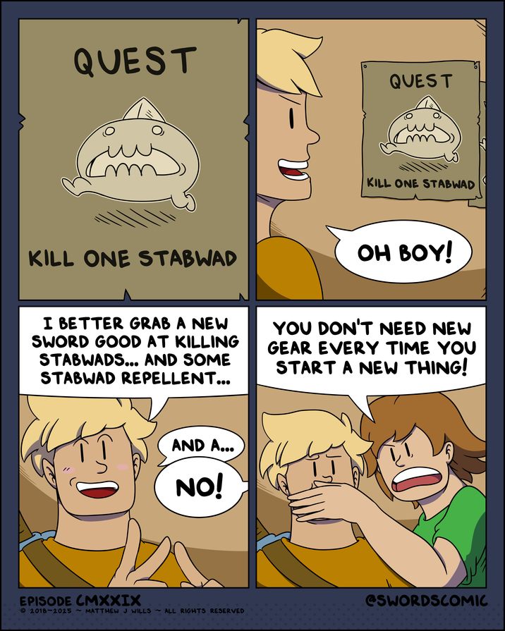 QUEST л KILL ONE STABWAD QUEST KILL ONE STABWAD OH BOY! I BETTER GRAB A NEW SWORD GOOD AT KILLING STABWADS... AND SOME STABWAD REPELLENT... YOU DON'T NEED NEW GEAR EVERY TIME YOU START A NEW THING! S AND A... NO! EPISODE CMXXIX © 2018-2025 ~ MATTHEW J WILLS ~ ALL RIGHTS RESERVED @SWORDSCOMIC