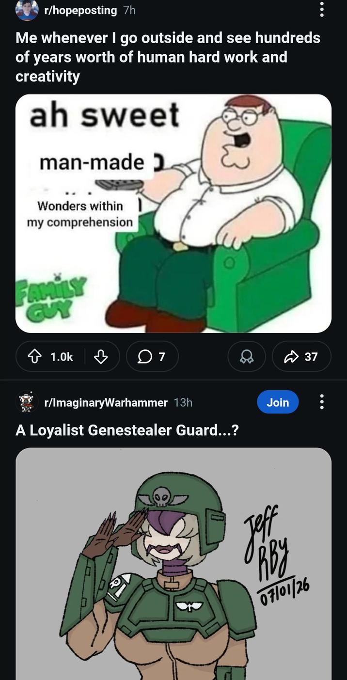 r/hopeposting 7h Me whenever I go outside and see hundreds of years worth of human hard work and creativity ah sweet man-made Wonders within my comprehension FAMILY GUY 1.0k ♡ 7 r/ImaginaryWarhammer 13h A Loyalist Genestealer Guard...? Join одву 07/01/26 37