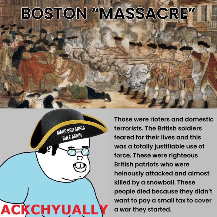 BOSTON "MASSACRE" X MAKE BRITANNIA RULE AGAIN ACKCHYUALLY Those were rioters and domestic terrorists. The British soldiers feared for their lives and this was a totally justifiable use of force. These were righteous British patriots who were heinously attacked and almost killed by a snowball. These people died because they didn't want to pay a small tax to cover a war they started.