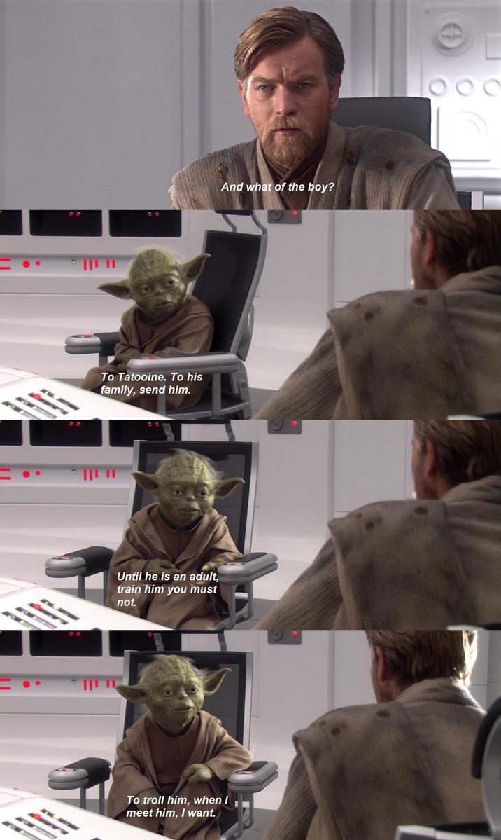 111 11 To Tatooine. To his family, send him. 111 11 Until he is an adult, train him you must not. And what of the boy? To troll him, when I meet him, I want. 000