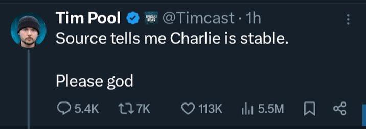A tweet posted by Tim Pool on the day "Charlie Kirk was shot.":https://knowyourmeme.com/memes/events/charlie-kirk-shooting-at-utah-valley-university The post reads, "Source tells me Charlie is stable.  Please god."