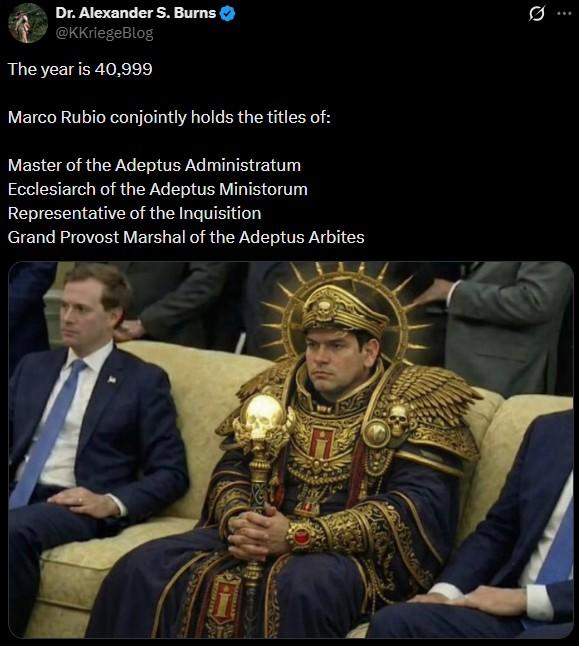 . Dr. Alexander S. Burns @KKriegeBlog The year is 40,999 Marco Rubio conjointly holds the titles of: Master of the Adeptus Administratum Ecclesiarch of the Adeptus Ministorum Representative of the Inquisition Grand Provost Marshal of the Adeptus Arbites