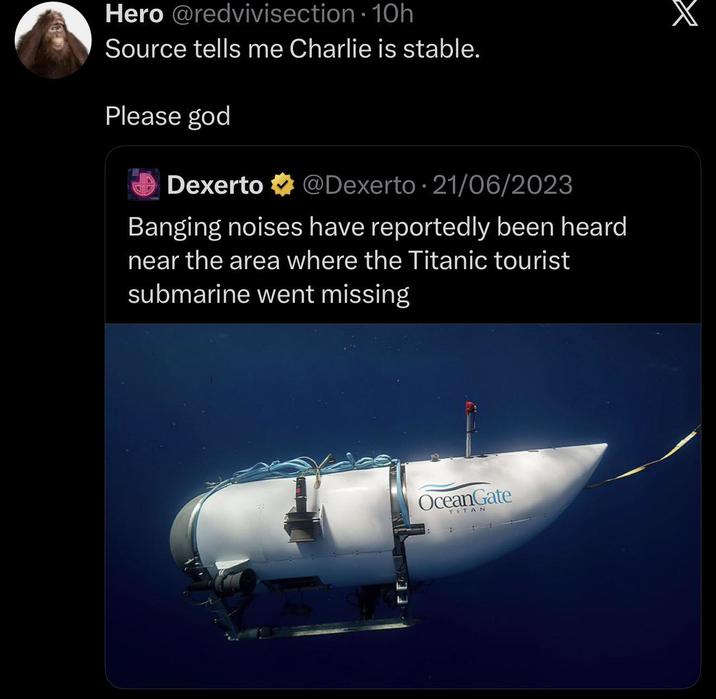 Hero @redvivisection - 10h Source tells me Charlie is stable. Please god 0 Dexerto @Dexerto 21/06/2023 Banging noises have reportedly been heard near the area where the Titanic tourist submarine went missing OceanGate TITAN