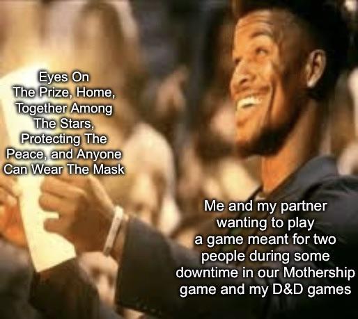 Eyes On The Prize, Home, Together Among The Stars, Protecting The Peace, and Anyone Can Wear The Mask Me and my partner wanting to play a game meant for two people during some downtime in our Mothership game and my D&D games