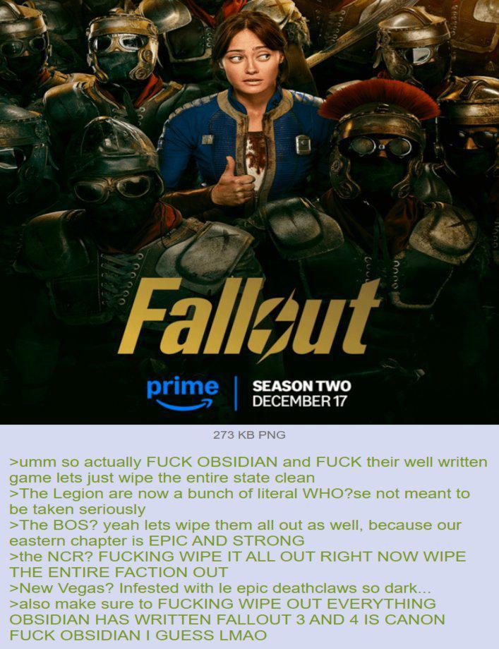 Fallout prime SEASON TWO DECEMBER 17 273 KB PNG >umm so actually F--- OBSIDIAN and F--- their well written game lets just wipe the entire state clean >The Legion are now a bunch of literal WHO?se not meant to be taken seriously >The BOS? yeah lets wipe them all out as well, because our eastern chapter is EPIC AND STRONG >the NCR? F------ WIPE IT ALL OUT RIGHT NOW WIPE THE ENTIRE FACTION OUT >New Vegas? Infested with le epic deathclaws so dark... >also make sure to F------ WIPE OUT EVERYTHING OBSIDIAN HAS WRITTEN FALLOUT 3 AND 4 IS CANON F--- OBSIDIAN I GUESS LMAO
