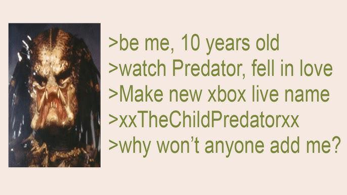 >be me, 10 years old >watch Predator, fell in love >Make new xbox live name >XxTheChildPredatorxx >why won't anyone add me?