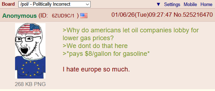 Board /pol/ - Politically Incorrect Settings Mobile Home Anonymous (ID: 6ZUD9C/1 ) 268 KB PNG 01/06/26(Tue)09:27:47 No.525216470 >Why do americans let oil companies lobby for lower gas prices? >We dont do that here >*pays $8/gallon for gasoline* I hate europe so much.
