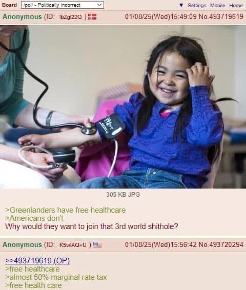 Board /pol/ - Politically Incorrect Anonymous (ID: IbZg122Q Settings Mobile Home 01/08/25(Wed)15:49:09 No.493719619 て 305 KB JPG >Greenlanders have free healthcare >Americans don't Why would they want to join that 3rd world s-------? Anonymous (ID: K5wIAQ+U) >>493719619 (OP) >free healthcare >almost 50% marginal rate tax >free health care 01/08/25(Wed)15:56:42 No.493720294