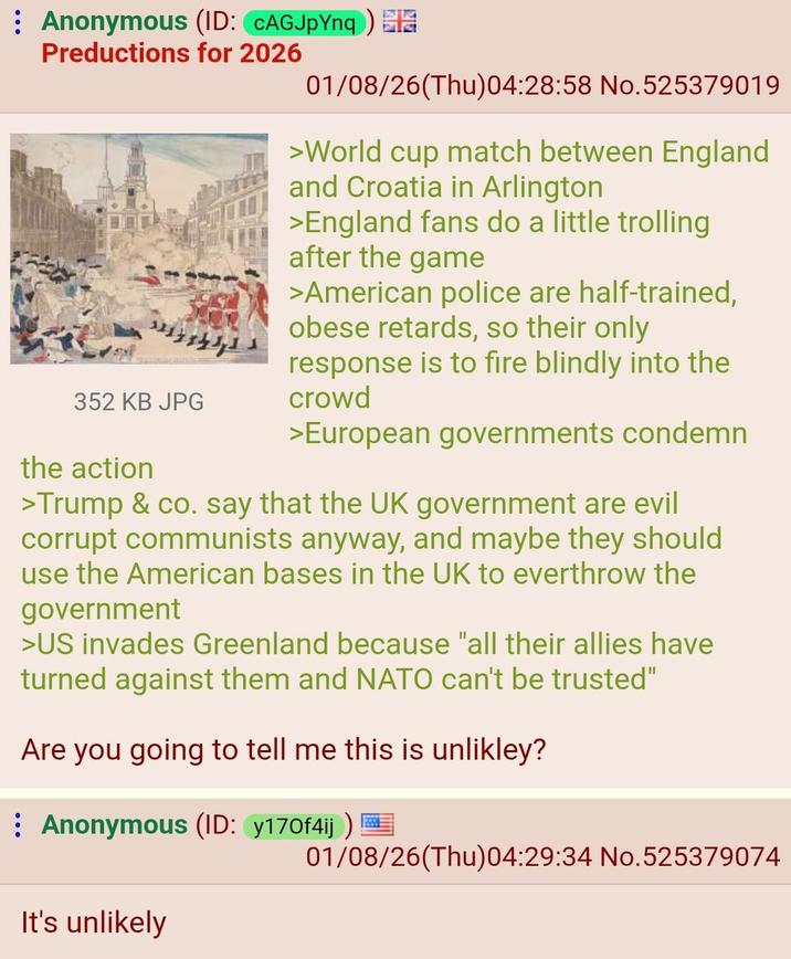 Anonymous (ID: CAGJpYnq) Preductions for 2026 352 KB JPG the action 01/08/26(Thu)04:28:58 No.525379019 >World cup match between England and Croatia in Arlington >England fans do a little trolling after the game >American police are half-trained, obese retards, so their only response is to fire blindly into the crowd >European governments condemn >Trump & co. say that the UK government are evil corrupt communists anyway, and maybe they should use the American bases in the UK to everthrow the government >US invades Greenland because "all their allies have turned against them and NATO can't be trusted" Are you going to tell me this is unlikley? Anonymous (ID: y170f4ij) It's unlikely 01/08/26(Thu)04:29:34 No.525379074