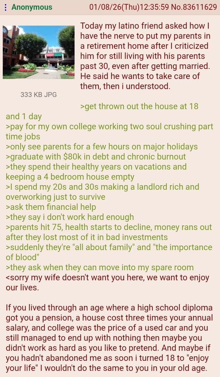 Anonymous 333 KB JPG and 1 day 01/08/26(Thu)12:35:59 No.83611629 Today my latino friend asked how I have the nerve to put my parents in a retirement home after I criticized him for still living with his parents past 30, even after getting married. He said he wants to take care of them, then i understood. >get thrown out the house at 18 >pay for my own college working two soul crushing part time jobs >only see parents for a few hours on major holidays >graduate with $80k in debt and chronic burnout >they spend their healthy years on vacations and keeping a 4 bedroom house empty >I spend my 20s and 30s making a landlord rich and overworking just to survive >ask them financial help >they say i don't work hard enough >parents hit 75, health starts to decline, money rans out after they lost most of it in bad investments >suddenly they're "all about family" and "the importance of blood" >they ask when they can move into my spare room <sorry my wife doesn't want you here, we want to enjoy our lives. If you lived through an age where a high school diploma got you a pension, a house cost three times your annual salary, and college was the price of a used car and you still managed to end up with nothing then maybe you didn't work as hard as you like to pretend. And maybe if you hadn't abandoned me as soon i turned 18 to "enjoy your life" I wouldn't do the same to you in your old age.