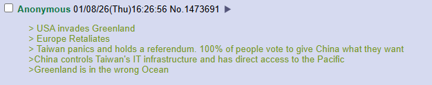 Anonymous 01/08/26(Thu)16:26:56 No.1473691 > USA invades Greenland > Europe Retaliates > Taiwan panics and holds a referendum. 100% of people vote to give China what they want >China controls Taiwan's IT infrastructure and has direct access to the Pacific >Greenland is in the wrong Ocean