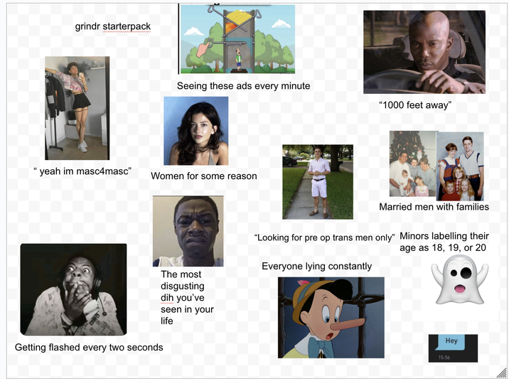 grindr starterpack wwwwwwwwwwww Seeing these ads every minute "1000 feet away" 66 yeah im masc4masc" Women for some reason The most disgusting dih you've seen in your Getting flashed every two seconds life Married men with families "Looking for pre op trans men only" Minors labelling their Everyone lying constantly age as 18, 19, or 20 Hey 15:56