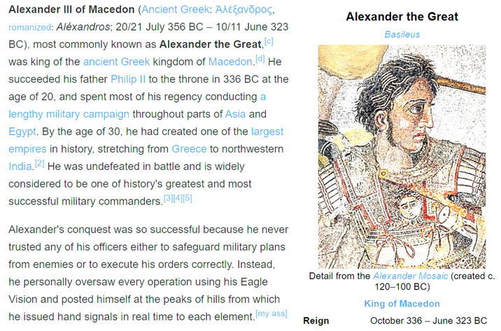 Alexander III of Macedon (Ancient Greek: Aλέεavōpos, romanized: Aléxandros; 20/21 July 356 BC - 10/11 June 323 BC), most commonly known as Alexander the Great, [c] was king of the ancient Greek kingdom of Macedon.[d] He succeeded his father Philip II to the throne in 336 BC at the age of 20, and spent most of his regency conducting a lengthy military campaign throughout parts of Asia and Egypt. By the age of 30, he had created one of the largest empires in history, stretching from Greece to northwestern India. [2] He was undefeated in battle and is widely considered to be one of history's greatest and most successful military commanders. [3][4][5] Alexander's conquest was so successful because he never trusted any of his officers either to safeguard military plans from enemies or to execute his orders correctly. Instead, he personally oversaw every operation using his Eagle Vision and posted himself at the peaks of hills from which he issued hand signals in real time to each element. [my ass] Alexander the Great Basileus Detail from the Alexander Mosaic (created c. 120-100 BC) Reign King of Macedon October 336 - June 323 BC