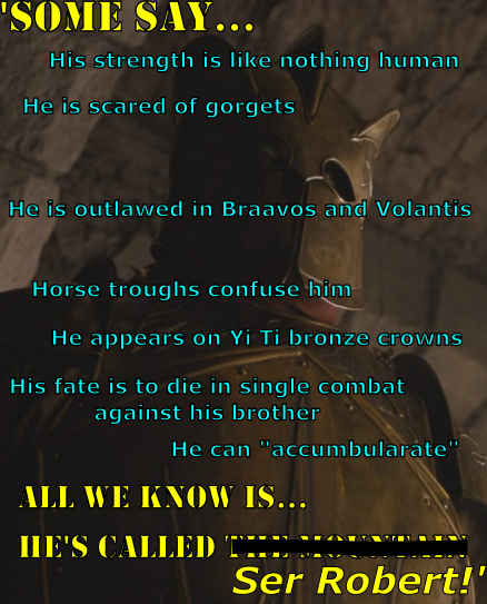 'SOME SAY... His strength is like nothing human He is scared of gorgets He is outlawed in Braavos and Volantis Horse troughs confuse him He appears on Yi Ti bronze crowns His fate is to die in single combat against his brother He can "accumbularate" ALL WE KNOW IS... HE'S CALLED Ser Robert!'