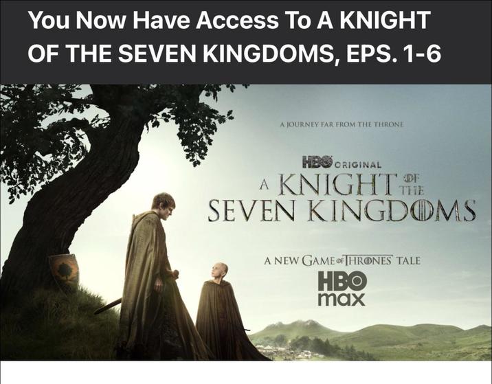 You Now Have Access To A KNIGHT OF THE SEVEN KINGDOMS, EPS. 1-6 A JOURNEY FAR FROM THE THRONE HBO ORIGINAL A KNIGHT THE SEVEN KINGDOMS A NEW GAME OF THRONES TALE HBO max