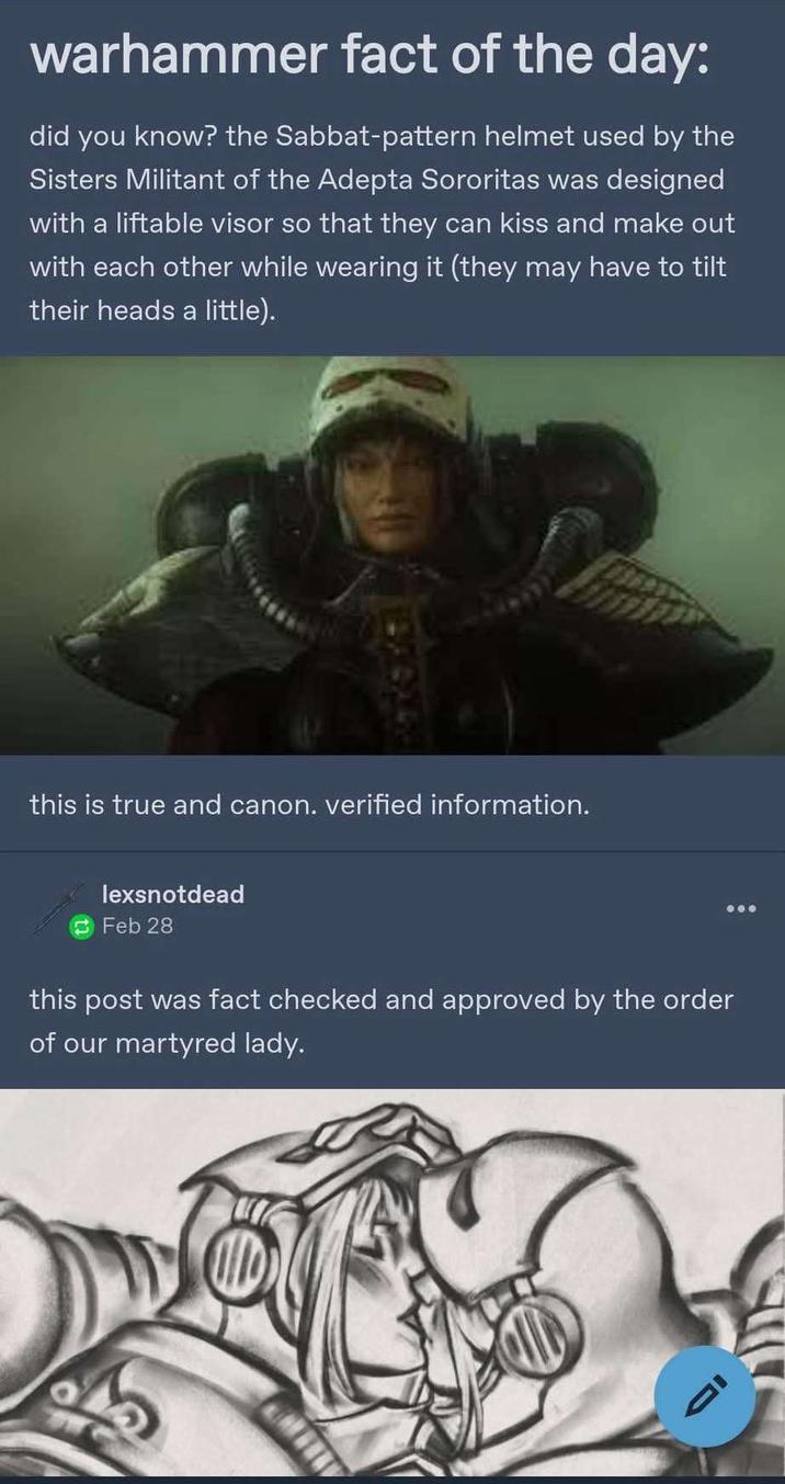warhammer fact of the day: did you know? the Sabbat-pattern helmet used by the Sisters Militant of the Adepta Sororitas was designed with a liftable visor so that they can kiss and make out with each other while wearing it (they may have to tilt their heads a little). this is true and canon. verified information. lexsnotdead Feb 28 this post was fact checked and approved by the order of our martyred lady.