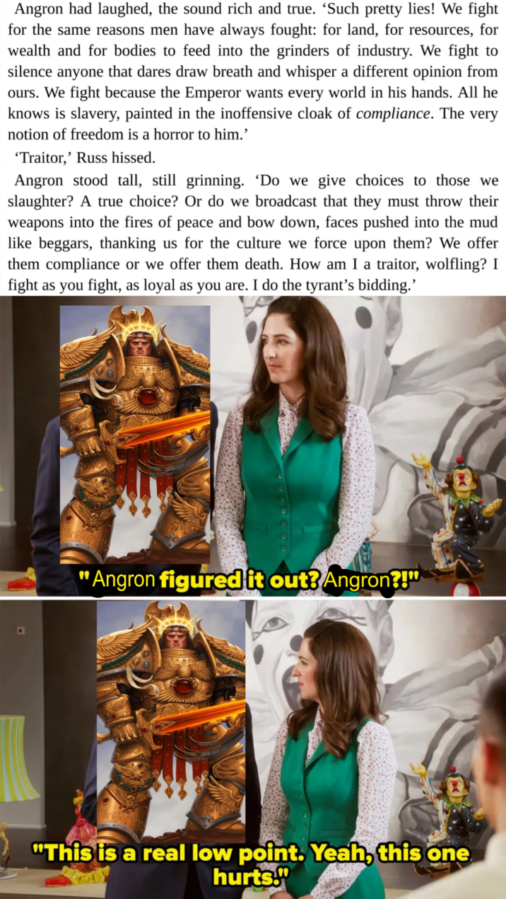 Angron had laughed, the sound rich and true. ‘Such pretty lies! We fight for the same reasons men have always fought: for land, for resources, for wealth and for bodies to feed into the grinders of industry. We fight to silence anyone that dares draw breath and whisper a different opinion from ours. We fight because the Emperor wants every world in his hands. All he knows is slavery, painted in the inoffensive cloak of compliance. The very notion of freedom is a horror to him.' 'Traitor,' Russ hissed. Angron stood tall, still grinning. 'Do we give choices to those we slaughter? A true choice? Or do we broadcast that they must throw their weapons into the fires of peace and bow down, faces pushed into the mud like beggars, thanking us for the culture we force upon them? We offer them compliance or we offer them death. How am I a traitor, wolfling? I fight as you fight, as loyal as you are. I do the tyrant's bidding.' "Angron figured it out? Angron?!" "This is a real low point. Yeah, this one hurts."