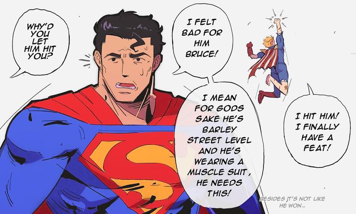 WHY'D YOU LET HIM HIT YOU? "/"" I FELT BAD FOR HIM BRUCE! I MEAN FOR GODS SAKE HE'S BARLEY STREET LEVEL AND HE'S WEARING A MUSCLE SUIT, HE NEEDS THIS! I HIT HIM! I FINALLY HAVE A FEAT! BESIDES IT'S NOT LIKE HE WON...