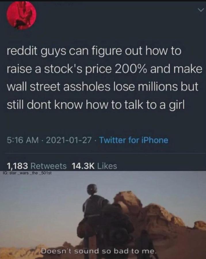 reddit guys can figure out how to raise a stock's price 200% and make wall street assholes lose millions but still dont know how to talk to a girl 5:16 AM 2021-01-27 Twitter for iPhone 1,183 Retweets 14.3K Likes IG: star_wars_the_501st Doesn't sound so bad to me.