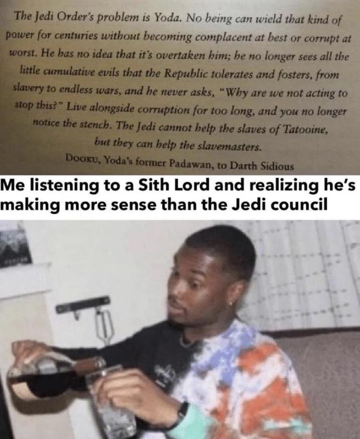 The Jedi Order's problem is Yoda. No being can wield that kind of power for centuries without becoming complacent at best or corrupt at worst. He has no idea that it's overtaken him; he no longer sees all the little cumulative evils that the Republic tolerates and fosters, from slavery to endless wars, and he never asks, "Why are we not acting to stop this?" Live alongside corruption for too long, and you no longer notice the stench. The Jedi cannot help the slaves of Tatooine, but they can help the slavemasters. DOOKU, Yoda's former Padawan, to Darth Sidious Me listening to a Sith Lord and realizing he's making more sense than the Jedi council