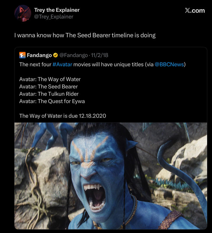 Trey the Explainer @Trey_Explainer I wanna know how The Seed Bearer timeline is doing Fandango @Fandango 11/2/18 The next four #Avatar movies will have unique titles (via @BBCNews) Avatar: The Way of Water Avatar: The Seed Bearer Avatar: The Tulkun Rider Avatar: The Quest for Eywa The Way of Water is due 12.18.2020 X.com