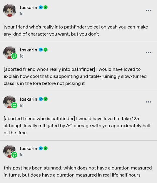 toskarin 1d [your friend who's really into pathfinder voice] oh yeah you can make any kind of character you want, but you don't toskarin 1d [aborted friend who's really into pathfinder] I would have loved to explain how cool that disappointing and table-ruiningly slow-turned class is in the lore before not picking it toskarin 1d [aborted friend who is pathfinder] I would have loved to take 125 although ideally mitigated by AC damage with you approximately half of the time toskarin 1d this post has been stunned, which does not have a duration measured in turns, but does have a duration measured in real life half hours