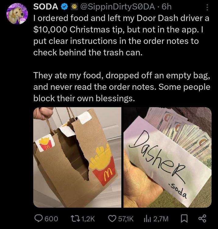 SODA @Sippin DirtySODA 6h • I ordered food and left my Door Dash driver a $10,000 Christmas tip, but not in the app. I put clear instructions in the order notes to check behind the trash can. They ate my food, dropped off an empty bag, and never read the order notes. Some people block their own blessings. M AMERICA Dasher -soda 600 1,2K 57,1K Ilil 2,7M Σ 88 VRENT