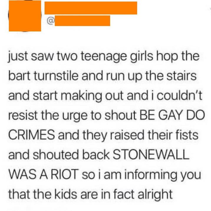 @ just saw two teenage girls hop the bart turnstile and run up the stairs and start making out and i couldn't resist the urge to shout BE GAY DO CRIMES and they raised their fists. and shouted back STONEWALL WAS A RIOT so i am informing you that the kids are in fact alright