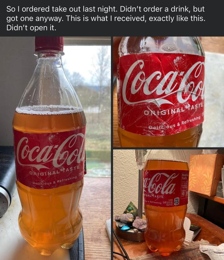 So I ordered take out last night. Didn't order a drink, but got one anyway. This is what I received, exactly like this. Didn't open it. Coca-Co ORIGINAL TASTE Delicious & Refreshing 0012 Coca-Co ORIGINAL TASTE Delicious & Refreshing Cola GINAL TASTE & Refreshing 1UTER 140 (OT 1.8 FL OZ) 35.8 FL 02 Nutriti Facts 12 140