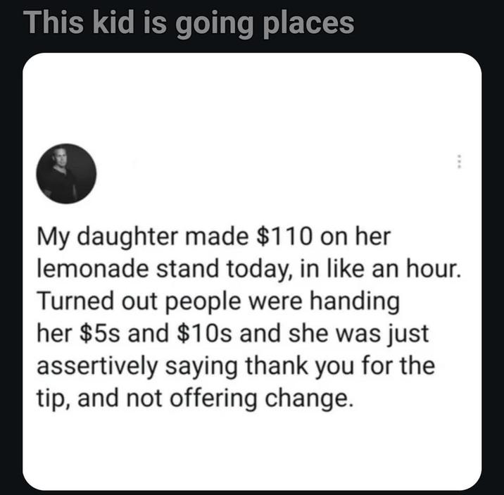 This kid is going places My daughter made $110 on her lemonade stand today, in like an hour. Turned out people were handing her $5s and $10s and she was just assertively saying thank you for the tip, and not offering change.