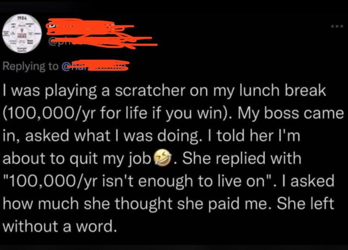 1984 www Replying to Chair I was playing a scratcher on my lunch break (100,000/yr for life if you win). My boss came in, asked what I was doing. I told her I'm about to quit my job. She replied with "100,000/yr isn't enough to live on". I asked how much she thought she paid me. She left without a word.