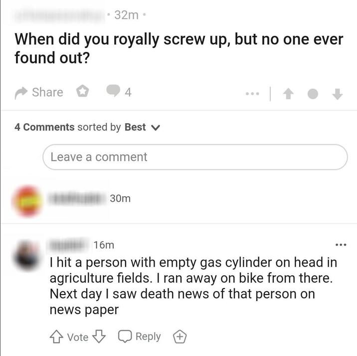 32m⚫ When did you royally screw up, but no one ever found out? Share 4 4 Comments sorted by Best v Leave a comment 30m 16m I hit a person with empty gas cylinder on head in agriculture fields. I ran away on bike from there. Next day I saw death news of that person on news paper Vote Reply +