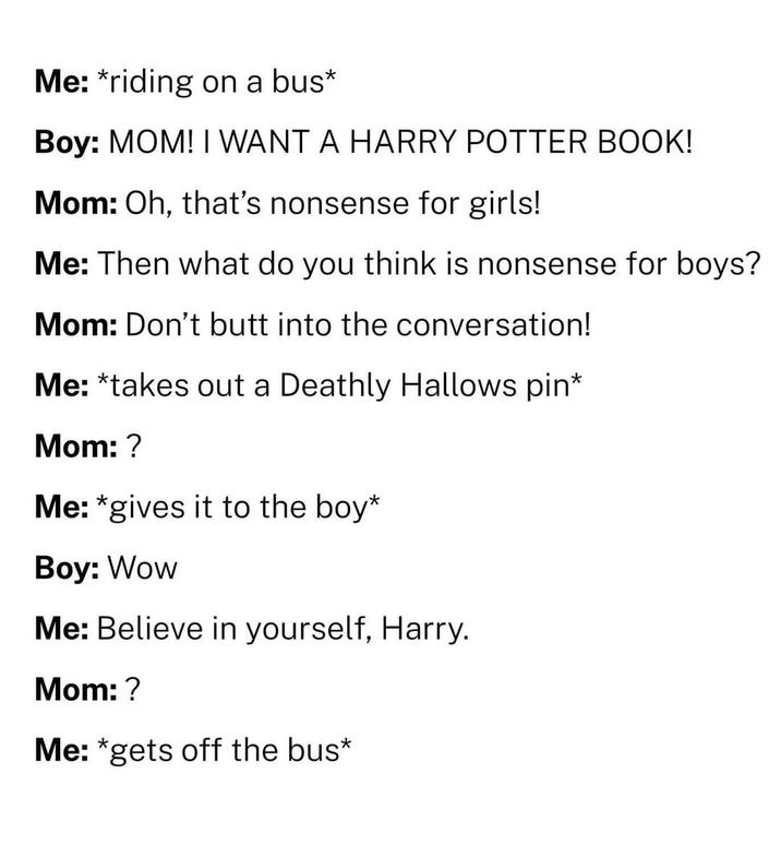 Me: *riding on a bus* Boy: MOM! I WANT A HARRY POTTER BOOK! Mom: Oh, that's nonsense for girls! Me: Then what do you think is nonsense for boys? Mom: Don't into the conversation! Me: *takes out a Deathly Hallows pin* Mom: ? Me: *gives it to the boy* Boy: Wow Me: Believe in yourself, Harry. Mom: ? Me: *gets off the bus*