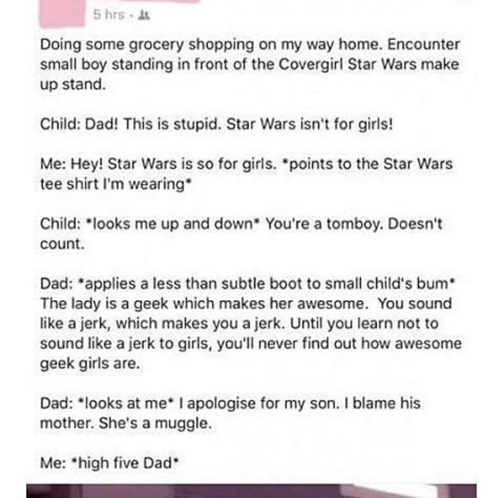 5 hrs.& Doing some grocery shopping on my way home. Encounter small boy standing in front of the Covergirl Star Wars make up stand. Child: Dad! This is stupid. Star Wars isn't for girls! Me: Hey! Star Wars is so for girls. *points to the Star Wars tee shirt I'm wearing* Child: *looks me up and down* You're a tomboy. Doesn't count. Dad: *applies a less than subtle boot to small child's * The lady is a geek which makes her awesome. You sound like a jerk, which makes you a jerk. Until you learn not to sound like a jerk to girls, you'll never find out how awesome geek girls are. Dad: *looks at me* I apologise for my son. I blame his mother. She's a muggle. Me: *high five Dad*
