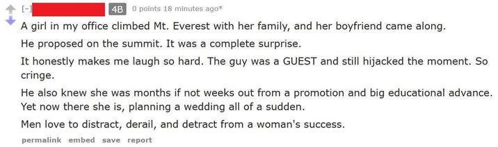 [-] 4B 0 points 18 minutes ago* A girl in my office climbed Mt. Everest with her family, and her boyfriend came along. He proposed on the summit. It was a complete surprise. It honestly makes me laugh so hard. The guy was a GUEST and still hijacked the moment. So cringe. He also knew she was months if not weeks out from a promotion and big educational advance. Yet now there she is, planning a wedding all of a sudden. Men love to distract, derail, and detract from a woman's success. permalink embed save report