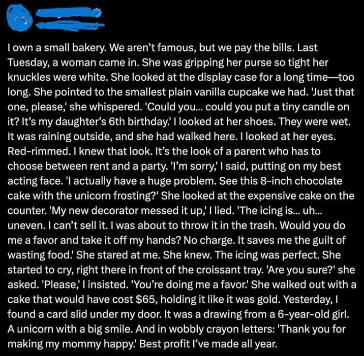 I own a small bakery. We aren't famous, but we pay the bills. Last Tuesday, a woman came in. She was gripping her purse so tight her knuckles were white. She looked at the display case for a long time-too long. She pointed to the smallest plain vanilla cupcake we had. 'Just that one, please,' she whispered. 'Could you... could you put a tiny candle on it? It's my daughter's 6th birthday.' I looked at her shoes. They were wet. It was raining outside, and she had walked here. I looked at her eyes. Red-rimmed. I knew that look. It's the look of a parent who has to choose between rent and a party. 'I'm sorry,' I said, putting on my best acting face. 'I actually have a huge problem. See this 8-inch chocolate cake with the unicorn frosting?' She looked at the expensive cake on the counter. 'My new decorator messed it up,' I lied. 'The icing is... uh... uneven. I can't sell it. I was about to throw it in the trash. Would you do me a favor and take it off my hands? No charge. It saves me the guilt of wasting food.' She stared at me. She knew. The icing was perfect. She started to cry, right there in front of the croissant tray. 'Are you sure?' she asked. 'Please,' I insisted. 'You're doing me a favor. She walked out with a cake that would have cost $65, holding it like it was gold. Yesterday, I found a card slid under my door. It was a drawing from a 6-year-old girl. A unicorn with a big smile. And in wobbly crayon letters: 'Thank you for making my mommy happy!' Best profit I've made all year.