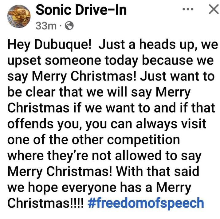 Sonic Drive-In 33m • ✓ Hey Dubuque! Just a heads up, we upset someone today because we say Merry Christmas! Just want to be clear that we will say Merry Christmas if we want to and if that offends you, you can always visit one of the other competition where they're not allowed to say Merry Christmas! With that said we hope everyone has a Merry Christmas!!!! #freedomofspeech
