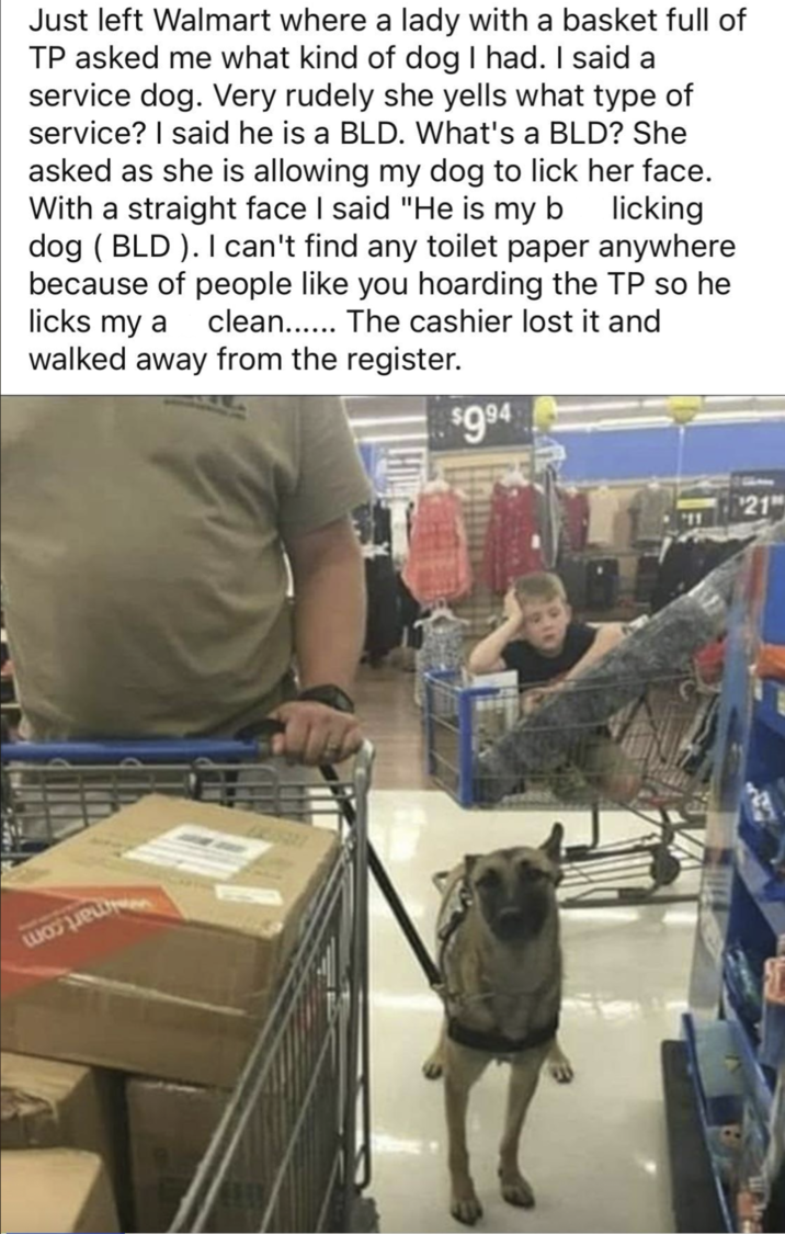 Just left Walmart where a lady with a basket full of TP asked me what kind of dog I had. I said a service dog. Very rudely she yells what type of service? I said he is a BLD. What's a BLD? She asked as she is allowing my dog to lick her face. With a straight face I said "He is my b licking dog (BLD). I can't find any toilet paper anywhere because of people like you hoarding the TP so he clean...... The cashier lost it and licks my a walked away from the register. H $9.94 21