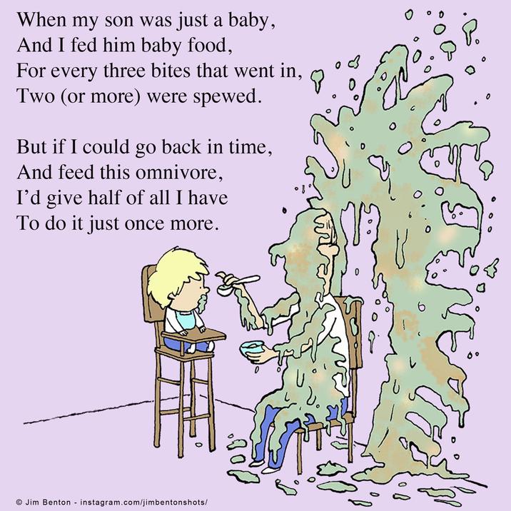 When my son was just a baby, And I fed him baby food, For every three bites that went in, Two (or more) were spewed. But if I could go back in time, And feed this omnivore, I'd give half of all I have To do it just once more. © Jim Benton - instagram.com/jimbentonshots/ し 0 0 0 6 0 . 0° 0