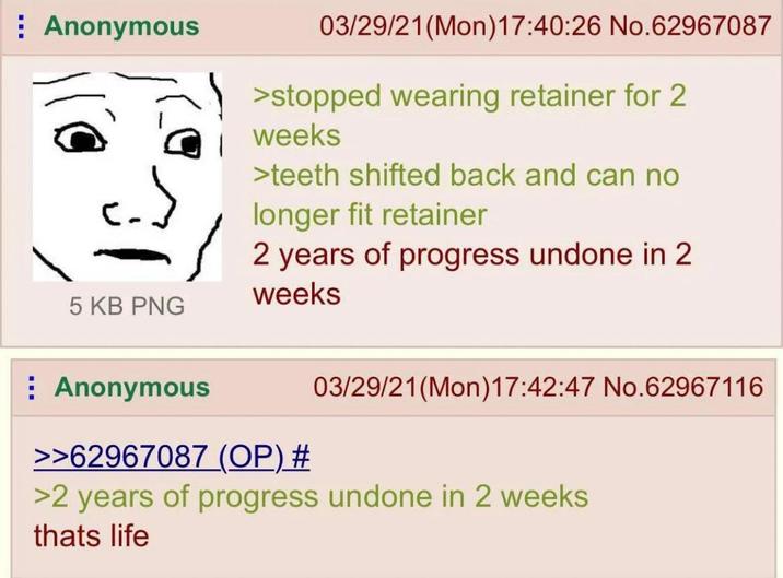 Anonymous 5 KB PNG 03/29/21(Mon) 17:40:26 No.62967087 >stopped wearing retainer for 2 weeks >teeth shifted back and can no longer fit retainer 2 years of progress undone in 2 weeks : Anonymous >>62967087 (OP) # 03/29/21(Mon) 17:42:47 No.62967116 >2 years of progress undone in 2 weeks thats life