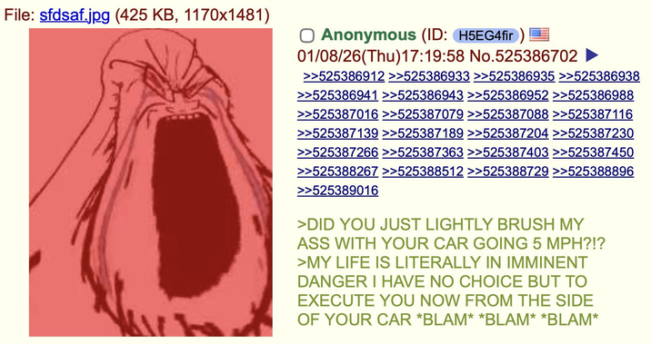 File: sfdsaf.jpg (425 KB, 1170x1481) ☐ Anonymous (ID: H5EG4fir) 01/08/26(Thu)17:19:58 No.525386702 >>525386912 >>525386933 >>525386935 >>525386938 >>525386941 >>525386943 >>525386952 >>525386988 >>525387016 >>525387079 >>525387088 >>525387116 >>525387139 >>525387189 >>525387204 >>525387230 >>525387266 >>525387363 >>525387403 >>525387450 >>525388267 >>525388512 >>525388729 >>525388896 >>525389016 >DID YOU JUST LIGHTLY BRUSH MY ASS WITH YOUR CAR GOING 5 MPH?!? >MY LIFE IS LITERALLY IN IMMINENT DANGER I HAVE NO CHOICE BUT TO EXECUTE YOU NOW FROM THE SIDE OF YOUR CAR *BLAM* *BLAM* *BLAM*