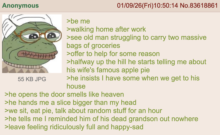 Anonymous 55 KB JPG >be me 01/09/26(Fri)10:50:14 No.83618861 >walking home after work >see old man struggling to carry two massive bags of groceries >offer to help for some reason >halfway up the hill he starts telling me about his wife's famous apple pie >he insists I have some when we get to his house >he opens the door smells like heaven >he hands me a slice bigger than my head >we sit, eat pie, talk about random stuff for an hour >he tells me I reminded him of his dead grandson out nowhere >leave feeling ridiculously full and happy-sad