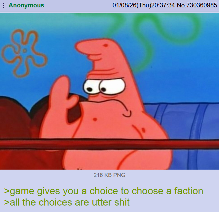 Anonymous 01/08/26(Thu)20:37:34 No.730360985 t 216 KB PNG >game gives you a choice to choose a faction >all the choices are utter s---