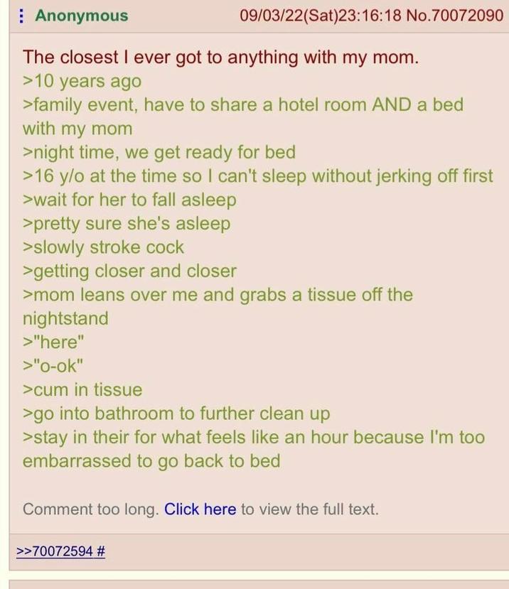 Anonymous 09/03/22(Sat)23:16:18 No.70072090 The closest I ever got to anything with my mom. >10 years ago >family event, have to share a hotel room AND a bed with my mom >night time, we get ready for bed >16 y/o at the time so I can't sleep without jerking off first >wait for her to fall asleep >pretty sure she's asleep >slowly stroke c--- >getting closer and closer >mom leans over me and grabs a tissue off the nightstand >"here" >"o-ok" >c-- in tissue >go into bathroom to further clean up >stay in their for what feels like an hour because I'm too embarrassed to go back to bed Comment too long. Click here to view the full text. >>70072594 #